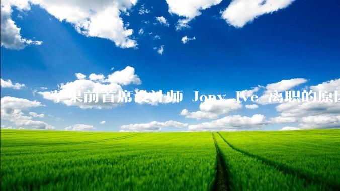 苹果前首席设计师 Jony Ive 离职的原因是什么？